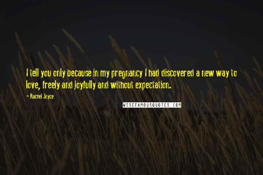 Rachel Joyce Quotes: I tell you only because in my pregnancy I had discovered a new way to love, freely and joyfully and without expectation.