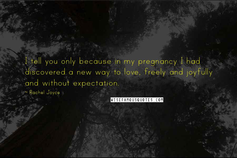 Rachel Joyce Quotes: I tell you only because in my pregnancy I had discovered a new way to love, freely and joyfully and without expectation.