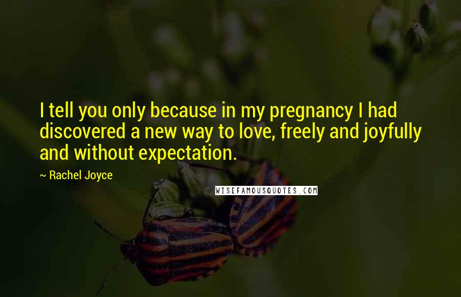 Rachel Joyce Quotes: I tell you only because in my pregnancy I had discovered a new way to love, freely and joyfully and without expectation.