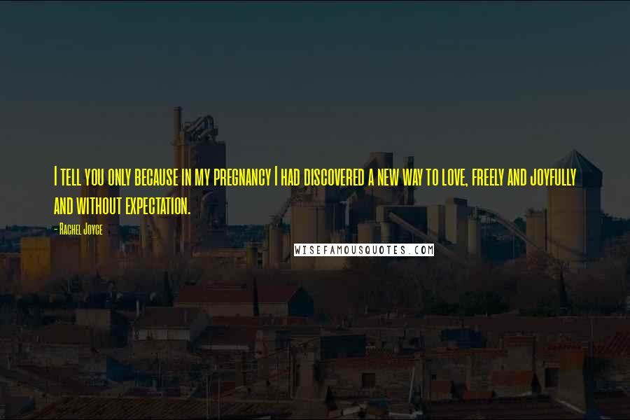 Rachel Joyce Quotes: I tell you only because in my pregnancy I had discovered a new way to love, freely and joyfully and without expectation.