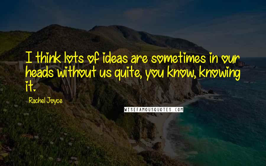 Rachel Joyce Quotes: I think lots of ideas are sometimes in our heads without us quite, you know, knowing it.