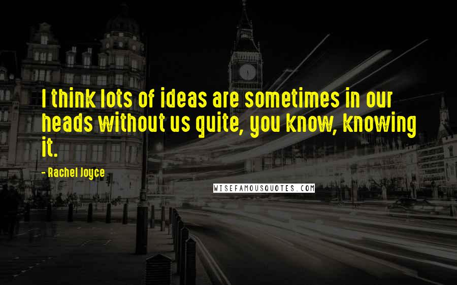 Rachel Joyce Quotes: I think lots of ideas are sometimes in our heads without us quite, you know, knowing it.