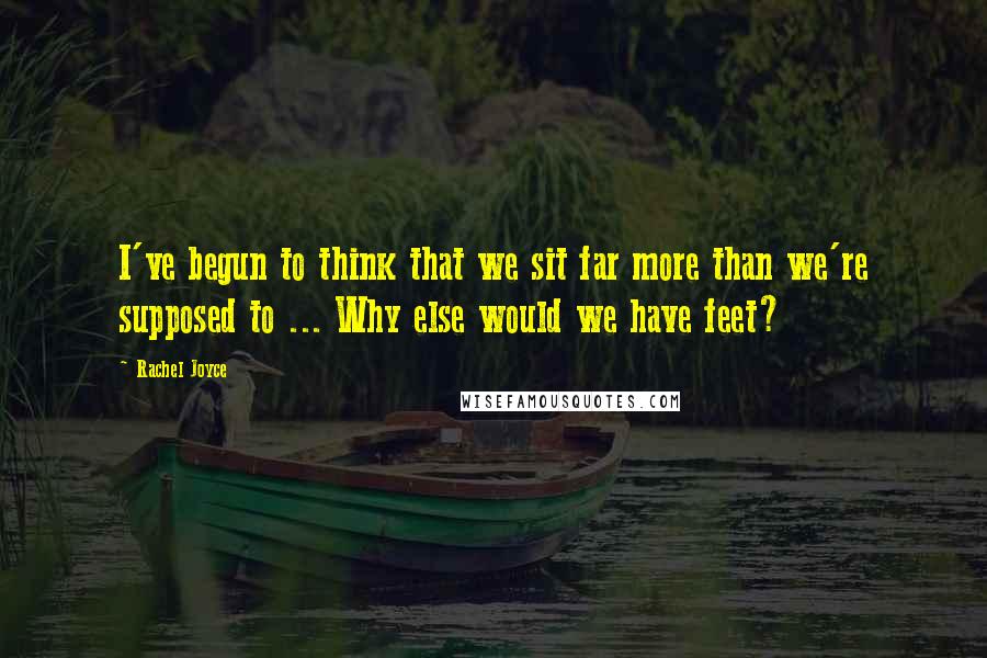 Rachel Joyce Quotes: I've begun to think that we sit far more than we're supposed to ... Why else would we have feet?