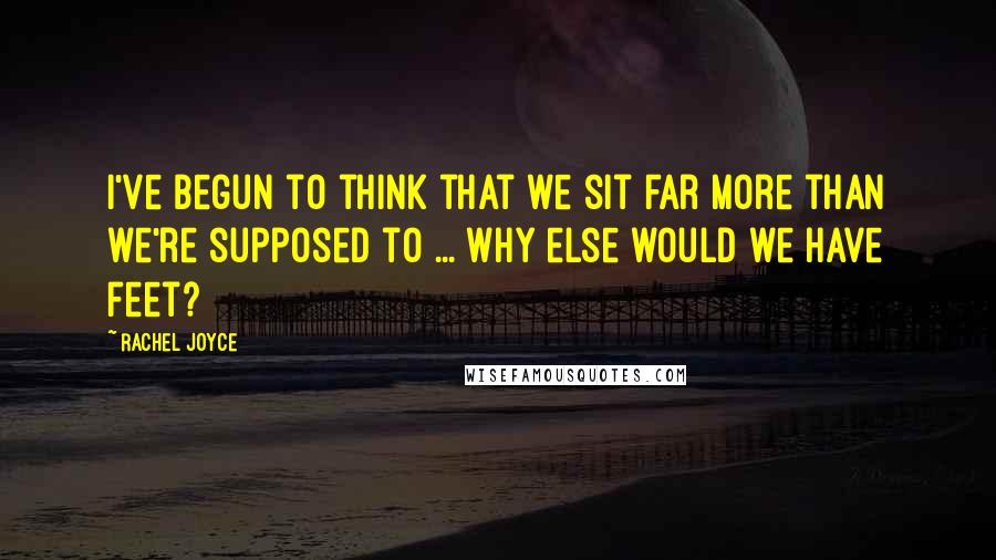Rachel Joyce Quotes: I've begun to think that we sit far more than we're supposed to ... Why else would we have feet?