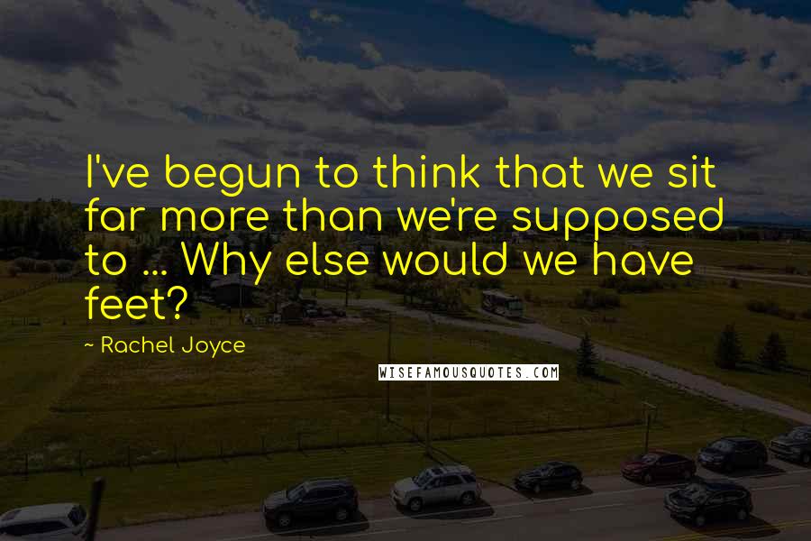 Rachel Joyce Quotes: I've begun to think that we sit far more than we're supposed to ... Why else would we have feet?