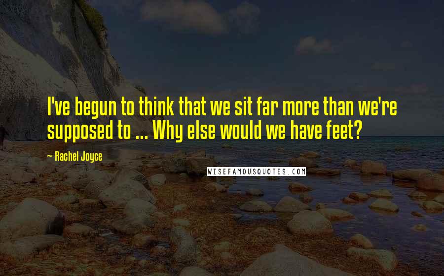 Rachel Joyce Quotes: I've begun to think that we sit far more than we're supposed to ... Why else would we have feet?