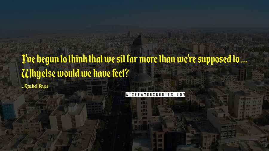 Rachel Joyce Quotes: I've begun to think that we sit far more than we're supposed to ... Why else would we have feet?