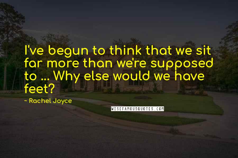 Rachel Joyce Quotes: I've begun to think that we sit far more than we're supposed to ... Why else would we have feet?