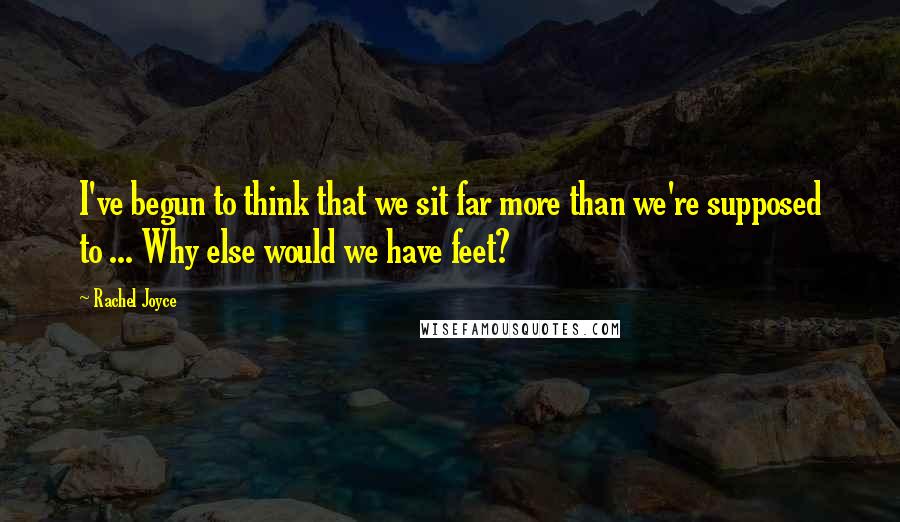 Rachel Joyce Quotes: I've begun to think that we sit far more than we're supposed to ... Why else would we have feet?