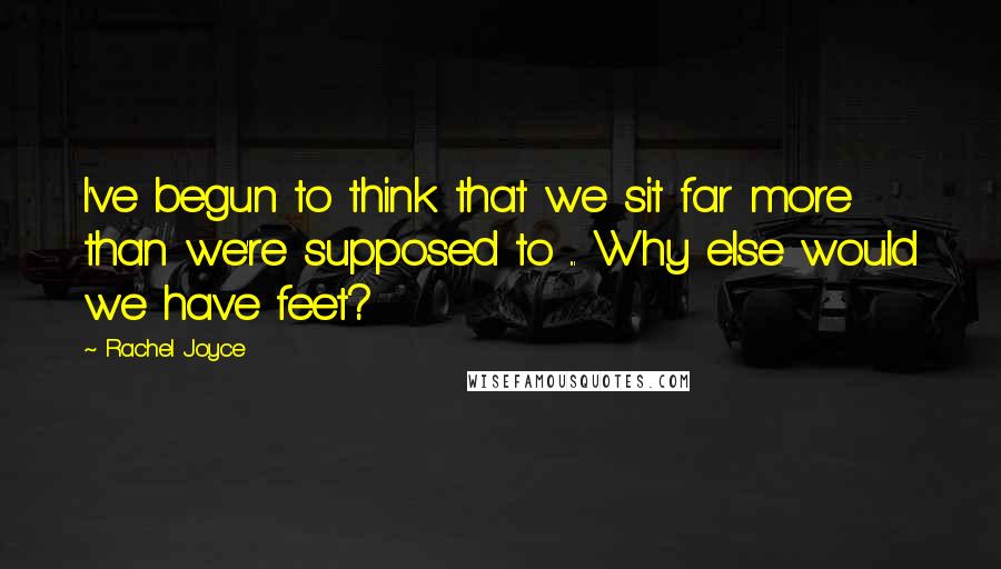 Rachel Joyce Quotes: I've begun to think that we sit far more than we're supposed to ... Why else would we have feet?