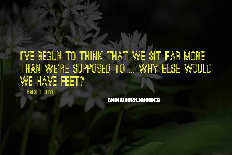 Rachel Joyce Quotes: I've begun to think that we sit far more than we're supposed to ... Why else would we have feet?