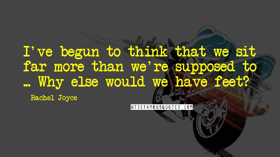 Rachel Joyce Quotes: I've begun to think that we sit far more than we're supposed to ... Why else would we have feet?
