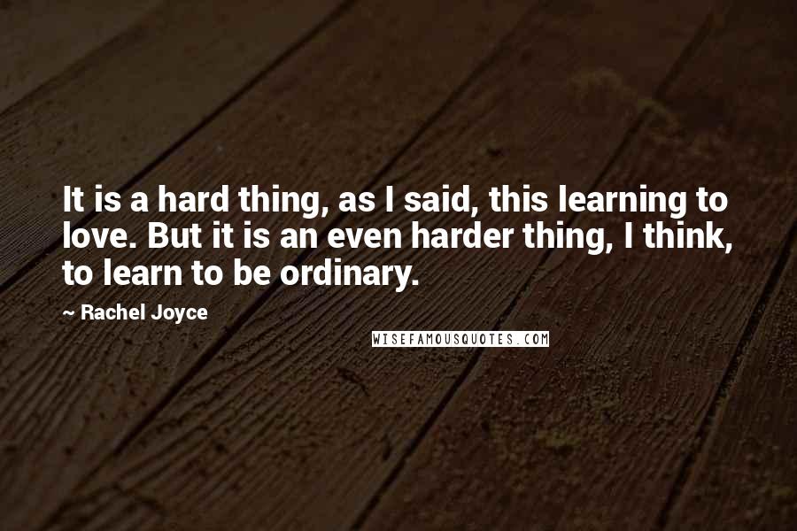 Rachel Joyce Quotes: It is a hard thing, as I said, this learning to love. But it is an even harder thing, I think, to learn to be ordinary.