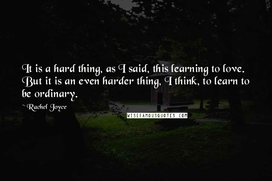 Rachel Joyce Quotes: It is a hard thing, as I said, this learning to love. But it is an even harder thing, I think, to learn to be ordinary.