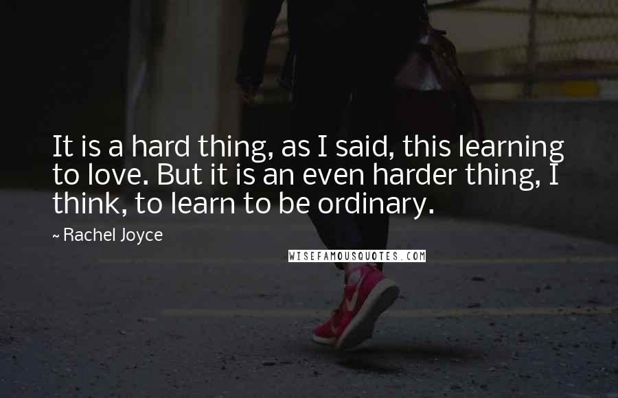 Rachel Joyce Quotes: It is a hard thing, as I said, this learning to love. But it is an even harder thing, I think, to learn to be ordinary.