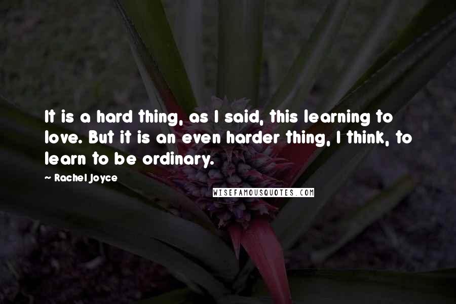 Rachel Joyce Quotes: It is a hard thing, as I said, this learning to love. But it is an even harder thing, I think, to learn to be ordinary.