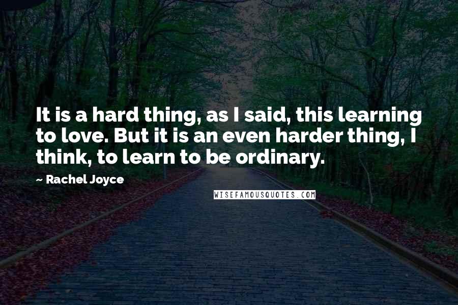 Rachel Joyce Quotes: It is a hard thing, as I said, this learning to love. But it is an even harder thing, I think, to learn to be ordinary.