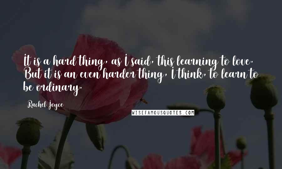 Rachel Joyce Quotes: It is a hard thing, as I said, this learning to love. But it is an even harder thing, I think, to learn to be ordinary.