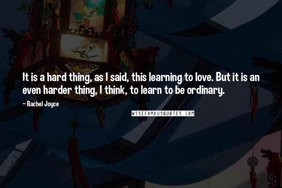 Rachel Joyce Quotes: It is a hard thing, as I said, this learning to love. But it is an even harder thing, I think, to learn to be ordinary.