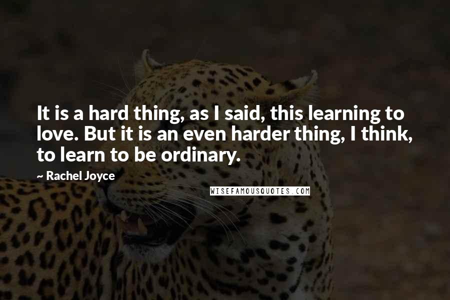 Rachel Joyce Quotes: It is a hard thing, as I said, this learning to love. But it is an even harder thing, I think, to learn to be ordinary.