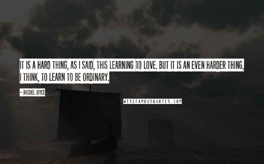 Rachel Joyce Quotes: It is a hard thing, as I said, this learning to love. But it is an even harder thing, I think, to learn to be ordinary.