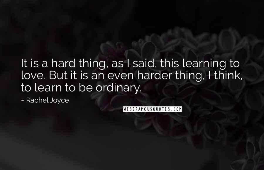 Rachel Joyce Quotes: It is a hard thing, as I said, this learning to love. But it is an even harder thing, I think, to learn to be ordinary.