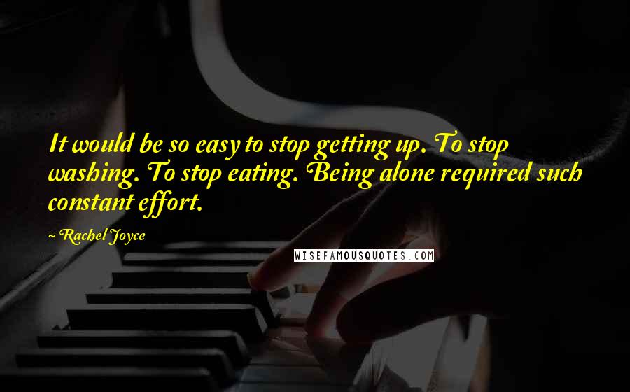 Rachel Joyce Quotes: It would be so easy to stop getting up. To stop washing. To stop eating. Being alone required such constant effort.