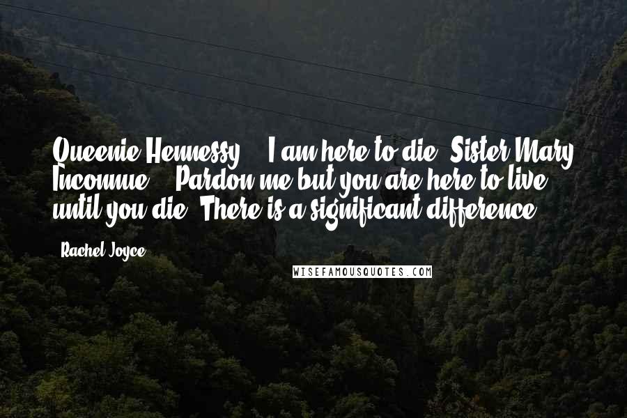 Rachel Joyce Quotes: Queenie Hennessy - "I am here to die."Sister Mary Inconnue - "Pardon me but you are here to live until you die. There is a significant difference.