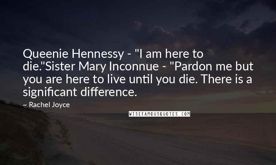 Rachel Joyce Quotes: Queenie Hennessy - "I am here to die."Sister Mary Inconnue - "Pardon me but you are here to live until you die. There is a significant difference.