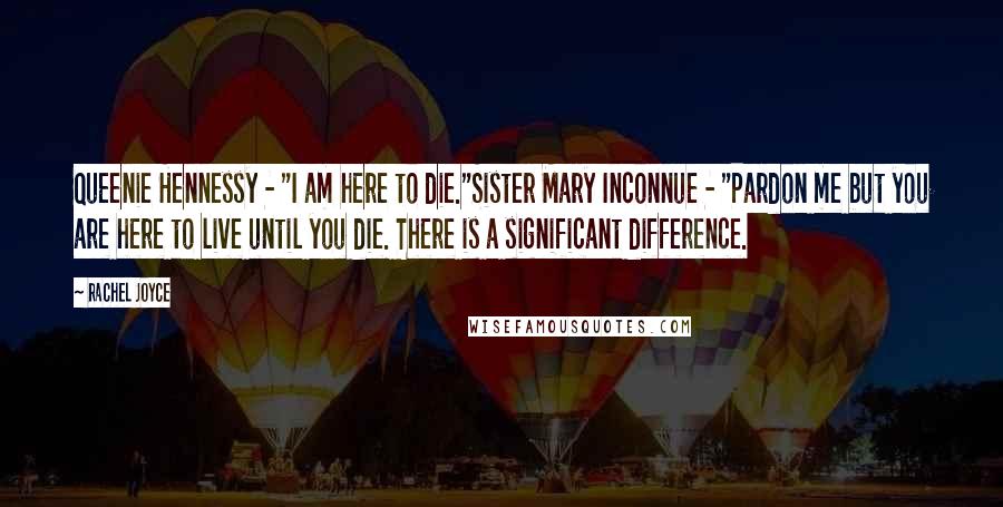 Rachel Joyce Quotes: Queenie Hennessy - "I am here to die."Sister Mary Inconnue - "Pardon me but you are here to live until you die. There is a significant difference.