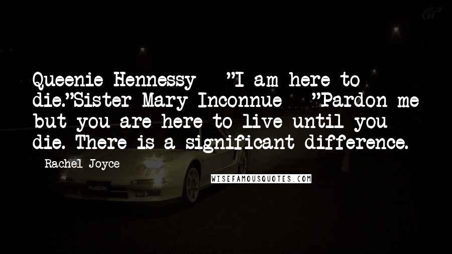 Rachel Joyce Quotes: Queenie Hennessy - "I am here to die."Sister Mary Inconnue - "Pardon me but you are here to live until you die. There is a significant difference.