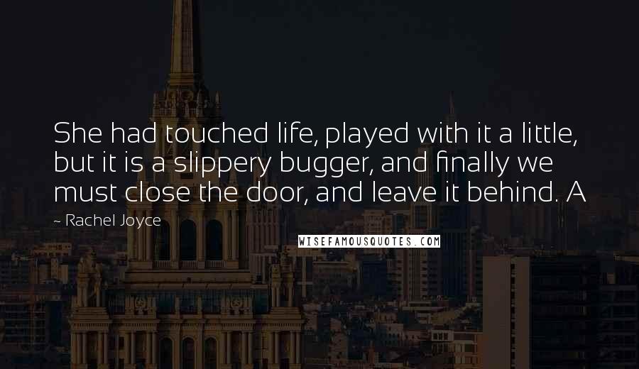 Rachel Joyce Quotes: She had touched life, played with it a little, but it is a slippery bugger, and finally we must close the door, and leave it behind. A