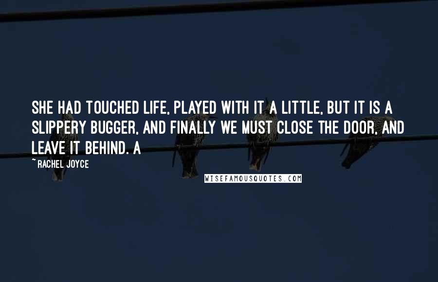 Rachel Joyce Quotes: She had touched life, played with it a little, but it is a slippery bugger, and finally we must close the door, and leave it behind. A