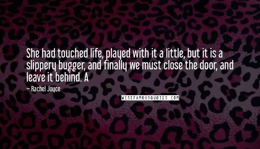 Rachel Joyce Quotes: She had touched life, played with it a little, but it is a slippery bugger, and finally we must close the door, and leave it behind. A