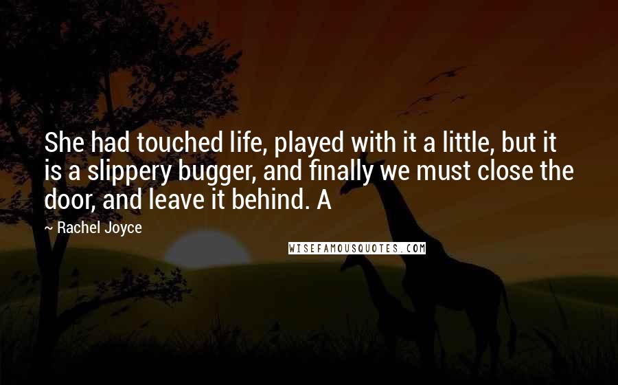 Rachel Joyce Quotes: She had touched life, played with it a little, but it is a slippery bugger, and finally we must close the door, and leave it behind. A