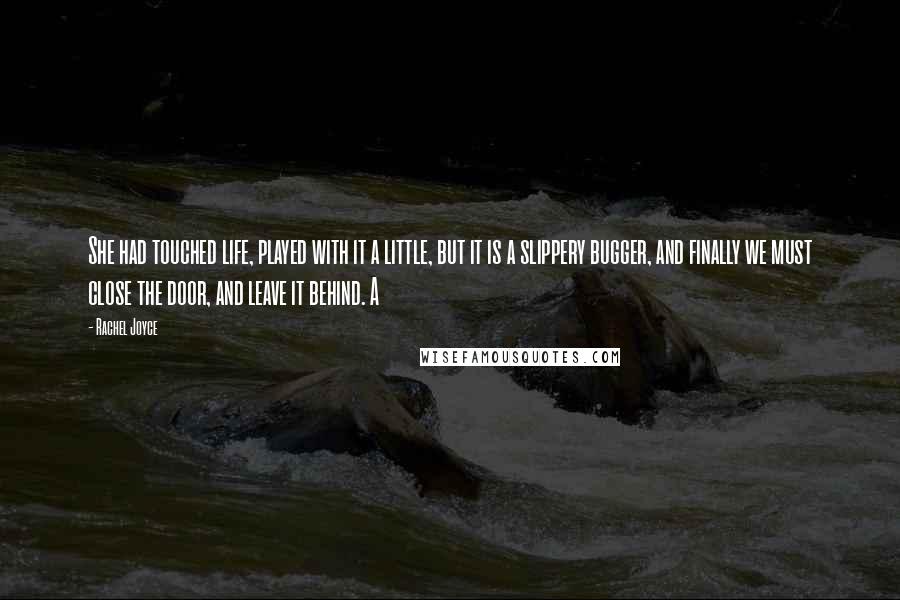 Rachel Joyce Quotes: She had touched life, played with it a little, but it is a slippery bugger, and finally we must close the door, and leave it behind. A