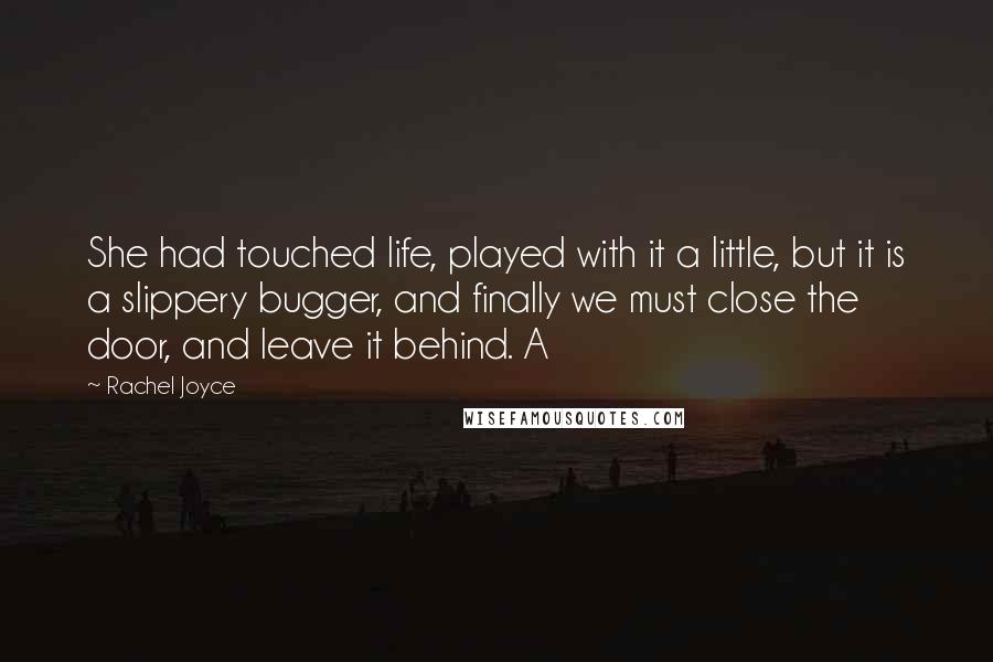 Rachel Joyce Quotes: She had touched life, played with it a little, but it is a slippery bugger, and finally we must close the door, and leave it behind. A