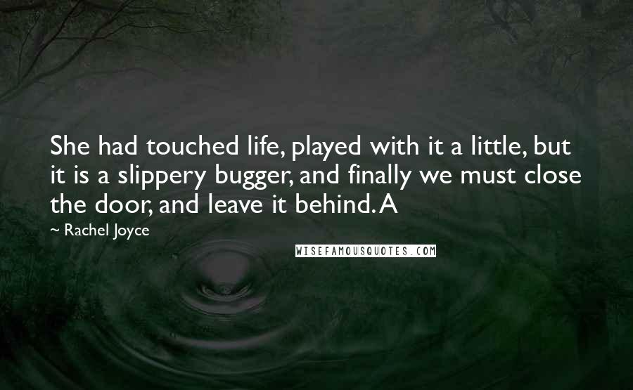 Rachel Joyce Quotes: She had touched life, played with it a little, but it is a slippery bugger, and finally we must close the door, and leave it behind. A