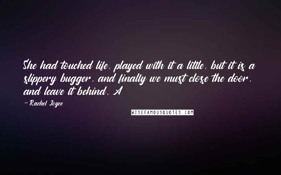 Rachel Joyce Quotes: She had touched life, played with it a little, but it is a slippery bugger, and finally we must close the door, and leave it behind. A
