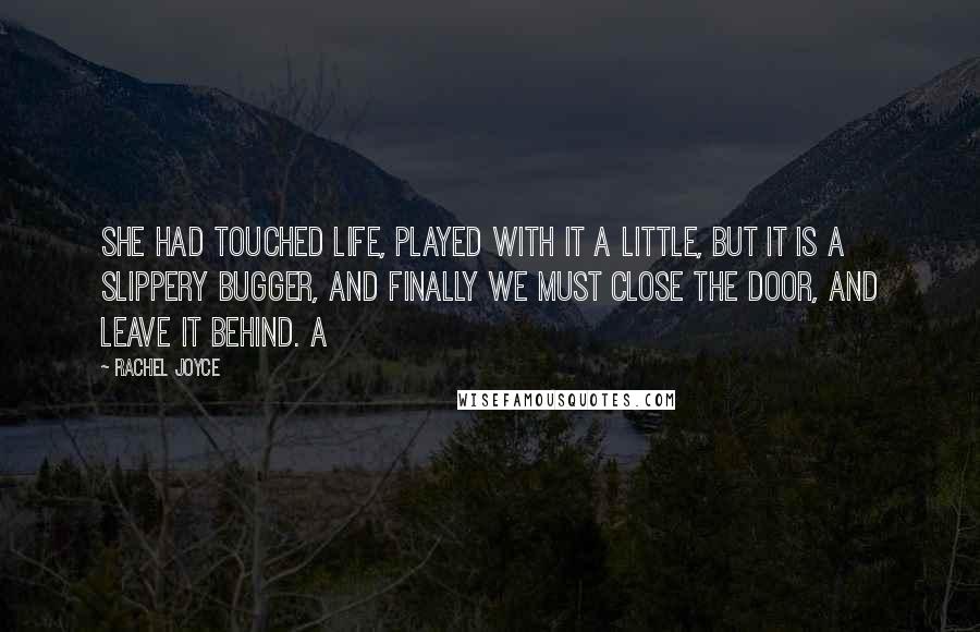 Rachel Joyce Quotes: She had touched life, played with it a little, but it is a slippery bugger, and finally we must close the door, and leave it behind. A