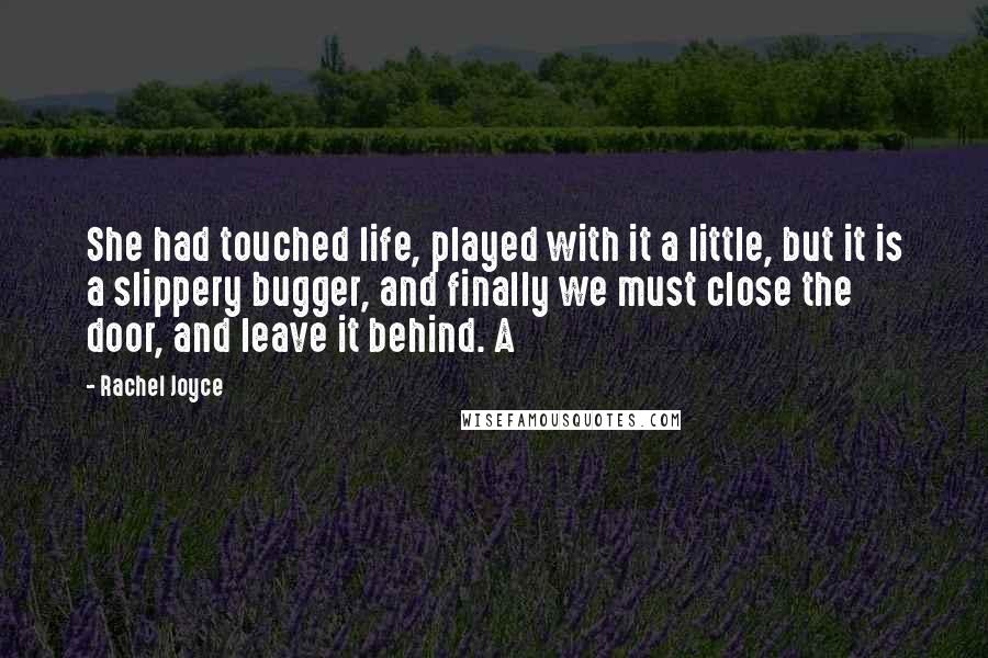 Rachel Joyce Quotes: She had touched life, played with it a little, but it is a slippery bugger, and finally we must close the door, and leave it behind. A