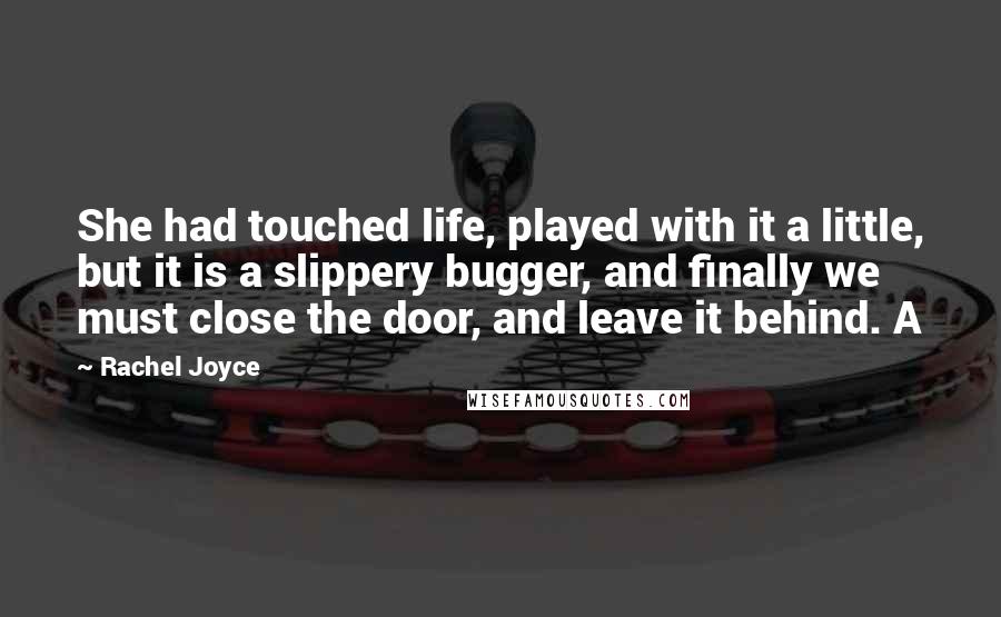Rachel Joyce Quotes: She had touched life, played with it a little, but it is a slippery bugger, and finally we must close the door, and leave it behind. A