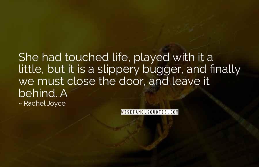 Rachel Joyce Quotes: She had touched life, played with it a little, but it is a slippery bugger, and finally we must close the door, and leave it behind. A