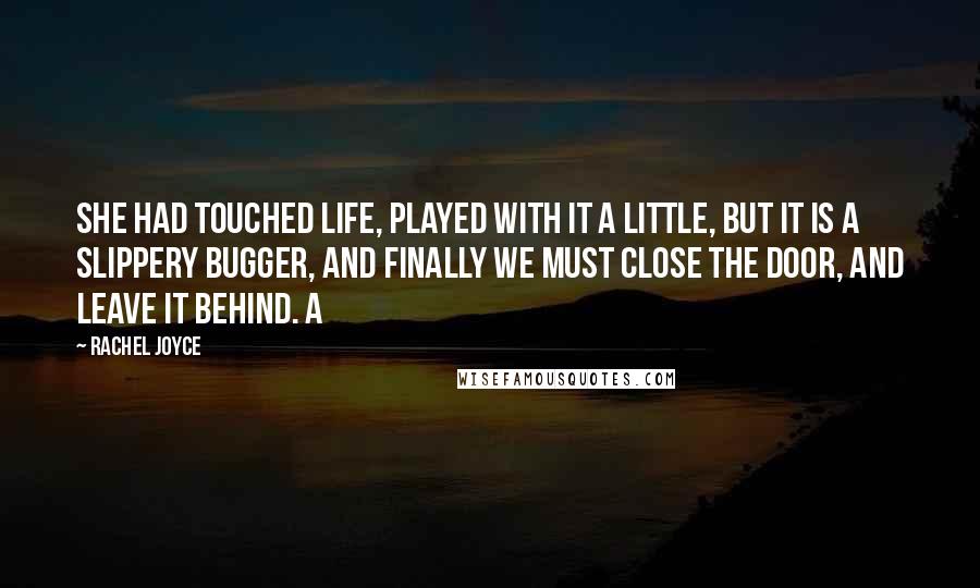 Rachel Joyce Quotes: She had touched life, played with it a little, but it is a slippery bugger, and finally we must close the door, and leave it behind. A