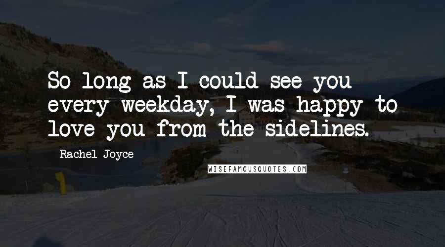 Rachel Joyce Quotes: So long as I could see you every weekday, I was happy to love you from the sidelines.