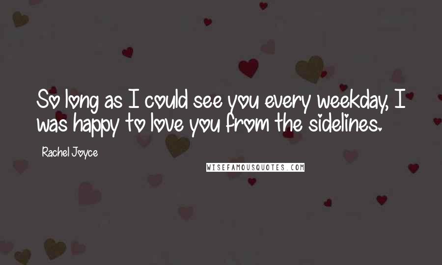 Rachel Joyce Quotes: So long as I could see you every weekday, I was happy to love you from the sidelines.