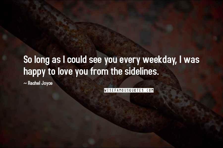 Rachel Joyce Quotes: So long as I could see you every weekday, I was happy to love you from the sidelines.