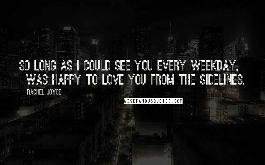 Rachel Joyce Quotes: So long as I could see you every weekday, I was happy to love you from the sidelines.