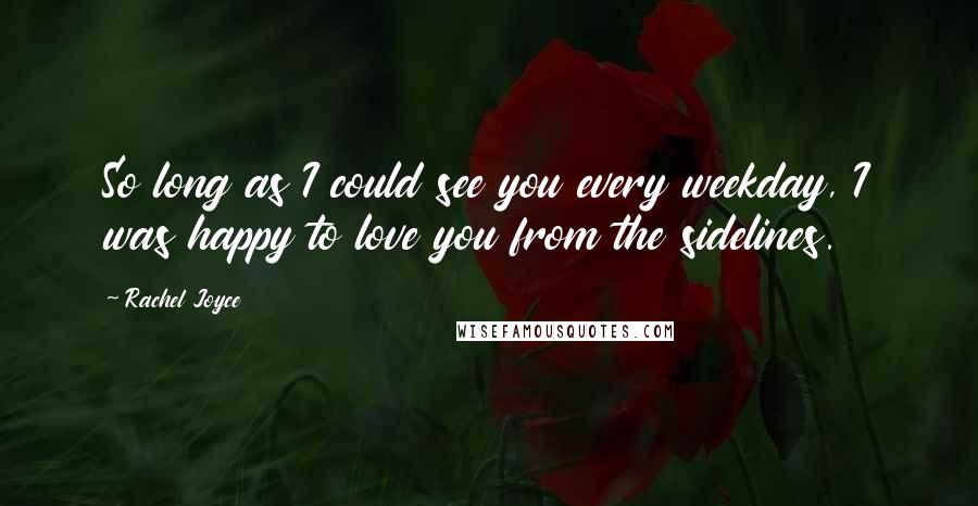 Rachel Joyce Quotes: So long as I could see you every weekday, I was happy to love you from the sidelines.