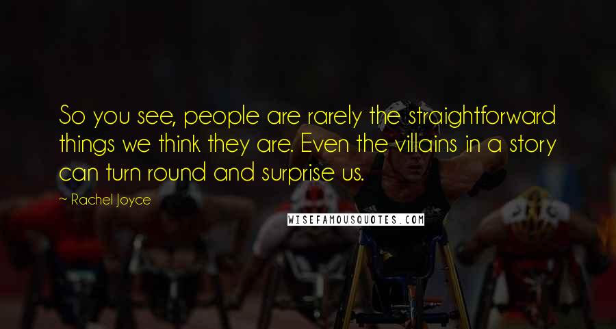 Rachel Joyce Quotes: So you see, people are rarely the straightforward things we think they are. Even the villains in a story can turn round and surprise us.